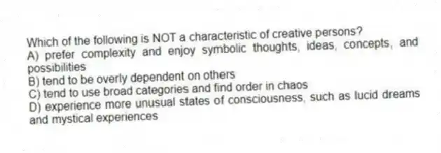 Which of the following is NOT a characteristic of creative persons?
A) prefer complexity and enjoy symbolic thoughts, ideas, concepts, and possibilities
B) tend to be overly dependent on others
C) tend to use broad categories and find order in chaos
D) experience more unusual states of consciousness, such as lucid dreams and mystical experiences