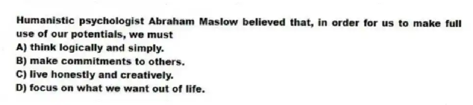 Humanistic psychologist Abraham Maslow believed that, in order for us to make full use of our potentials, we must
A) think logically and simply.
B) make commitments to others.
C) live honestly and creatively.
D) focus on what we want out of life.