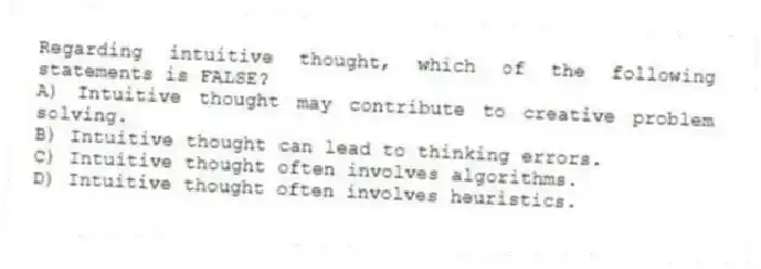 Regarding intuitive thought, which of the following statements is FALSE?
A) Intuitive thought may contribute to creative problem solving.
B) Intuitive thought can lead to thinking errors.
C) Intuitive thought often involves algorithms.
D) Intuitive thought often involves heuristics.
