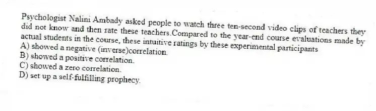 Psychologist Nalini Ambady asked people to watch three ten-second video clips of teachers they did not know and then rate these teachers.Compared to the year-end course evaluations made by actual students in the course, these intuitive ratings by these experimental participants
A) showed a negative (inverse)correlation.
B) showed a positive correlation.
C) showed a zero correlation.
D) set up a self-fulfilling prophecy.