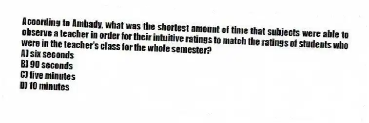 According to Ambady, what was the shortest amount of time that subjects were able to observe a teacher in order for their intuitive ratings to match the ratings of students who were in the teacher's class for the whole semester?
A) six seconds
B) 90 seconds
C) five minutes
D) 10 minutes