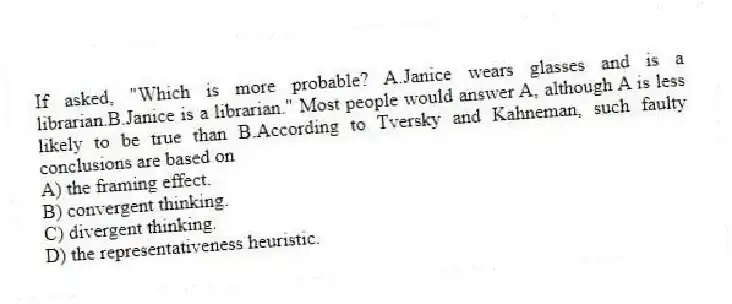 If asked, "Which is more probable? A.Janice wears glasses and is a librarian.B.Janice is a librarian." Most people would answer A, although A is less likely to be true than B.According to Tversky and Kahneman, such faulty conclusions are based on
A) the framing effect.
B) convergent thinking.
C) divergent thinking.
D) the representativeness heuristic.