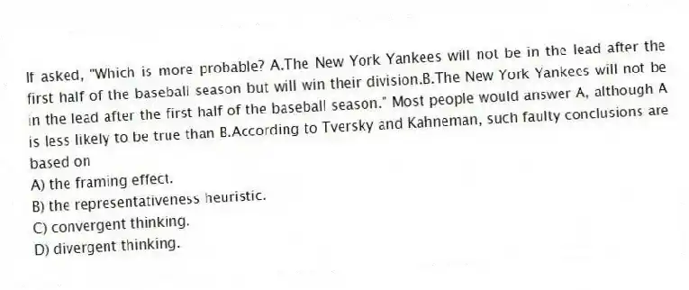 If asked, "Which is more probable? A.The New York Yankees will not be in the lead after the first half of the baseball season but will win their division.B.The New York Yankees will not be in the lead after the first half of the baseball season." Most people would answer A, although A is less likely to be true than B.According to Tversky and Kahneman, such faulty conclusions are based on
A) the framing effect.
B) the representativeness heuristic.
C) convergent thinking.
D) divergent thinking.