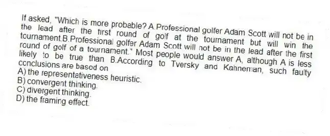If asked, "Which is more probable? A.Professional golfer Adam Scott will not be in the lead after the first round of golf at the tournament but will win the tournament.B.Professional golfer Adam Scott will not be in the lead after the first round of golf of a tournament." Most people would answer A, although A is less likely to be true than B.According to Tversky and Kahneman, such faulty conclusions are based on
A) the representativeness heuristic.
B) convergent thinking.
C) divergent thinking.
D) the framing effect.