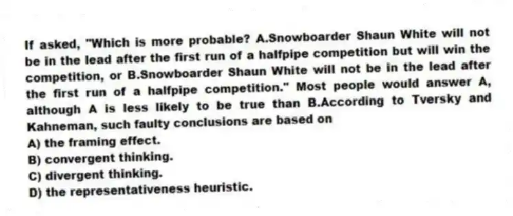 If asked, "Which is more probable? A.Snowboarder Shaun White will not be in the lead after the first run of a halfpipe competition but will win the competition, or B.Snowboarder Shaun White will not be in the lead after the first run of a halfpipe competition." Most people would answer A, although A is less likely to be true than B.According to Tversky and Kahneman, such faulty conclusions are based on
A) the framing effect.
B) convergent thinking.
C) divergent thinking.
D) the representativeness heuristic.