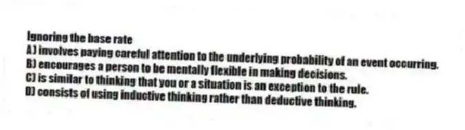 Ignoring the base rate
A) involves paying careful attention to the underlying probability of an event occurring.
B) encourages a person to be mentally flexible in making decisions.
C) is similar to thinking that you or a situation is an exception to the rule.
D) consists of using inductive thinking rather than deductive thinking.