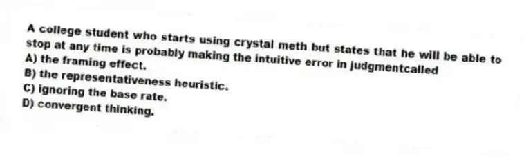 A college student who starts using crystal meth but states that he will be able to stop at any time is probably making the intuitive error in judgmentcalled
A) the framing effect.
B) the representativeness heuristic.
C) ignoring the base rate.
D) convergent thinking.