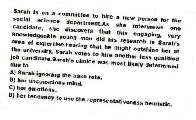 Sarah is on a committee to hire a new person for the social science department.As she interviews one candidate, she discovers that this engaging, very knowledgeable young man did his research in Sarah's area of expertise.Fearing that he might outshine her at the university, Sarah votes to hire another less qualified job candidate.Sarah's choice was most likely determined due to
A) Sarah ignoring the base rate.
B) her unconscious mind.
C) her emotions.
D) her tendency to use the representativeness heuristic.