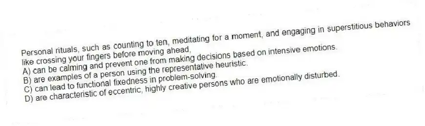 Personal rituals, such as counting to ten, meditating for a moment, and engaging in superstitious behaviors like crossing your fingers before moving ahead,
A) can be calming and prevent one from making decisions based on intensive emotions.
B) are examples of a person using the representative heuristic.
C) can lead to functional fixedness in problem-solving.
D) are characteristic of eccentric, highly creative persons who are emotionally disturbed.