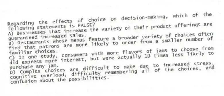 Regarding the effects of choice on decision-making, which of the following statements is FALSE?
A) Businesses that increase the variety of their product offerings are guaranteed increased sales.
B) Restaurants whose menus feature a broader variety of choices often find that patrons are more likely to order from a smaller number of familiar choices.
C) In one study, consumers with more flavors of jams to choose from did express more interest, but were actually 10 times less likely to purchase any jam.
D) Complex choices are difficult to make due to increased stress, cognitive overload, difficulty remembering all of the choices, and confusion about the possibilities.