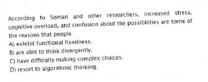 According to Soman and other researchers, increased stress, cognitive overload, and confusion about the possibilities are some of the reasons that people
A) exhibit functional fixedness.
B) are able to think divergently.
C) have difficulty making complex choices.
D) resort to algorithmic thinking.