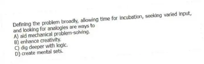 Defining the problem broadly, allowing time for incubation, seeking varied input, and looking for analogies are ways to
A) aid mechanical problem-solving.
B) enhance creativity.
C) dig deeper with logic.
D) create mental sets.