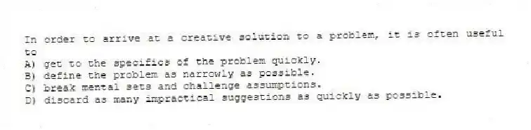 In order to arrive at a creative solution to a problem, it is often useful to
A) get to the specifics of the problem quickly.
B) define the problem as narrowly as possible.
C) break mental sets and challenge assumptions.
D) discard as many impractical suggestions as quickly as possible.