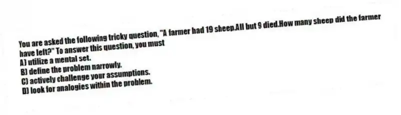 You are asked the following tricky question, "A farmer had 19 sheep.All but 9 died.How many sheep did the farmer have left?" To answer this question, you must
A) utilize a mental set.
B) define the problem narrowly.
C) actively challenge your assumptions.
D) look for analogies within the problem.