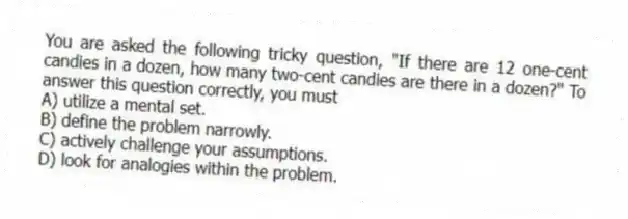 You are asked the following tricky question, "If there are 12 one-cent candies in a dozen, how many two-cent candies are there in a dozen?" To answer this question correctly, you must
A) utilize a mental set.
B) define the problem narrowly.
C) actively challenge your assumptions.
D) look for analogies within the problem.