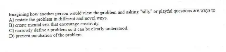 Imagining how another person would view the problem and asking "silly" or playful questions are ways to
A) restate the problem in different and novel ways.
B) create mental sets that encourage creativity.
C) narrowly define a problem so it can be clearly understood.
D) prevent incubation of the problem.