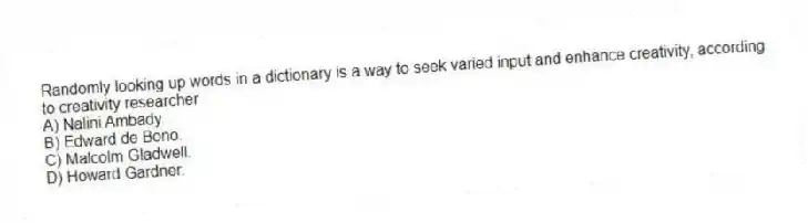 Randomly looking up words in a dictionary is a way to seek varied input and enhance creativity, according to creativity researcher
A) Nalini Ambady.
B) Edward de Bono.
C) Malcolm Gladwell.
D) Howard Gardner.