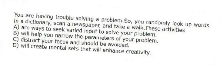 You are having trouble solving a problem.So, you randomly look up words in a dictionary, scan a newspaper, and take a walk.These activities
A) are ways to seek varied input to solve your problem.
B) will help you narrow the parameters of your problem.
C) distract your focus and should be avoided.
D) will create mental sets that will enhance creativity.