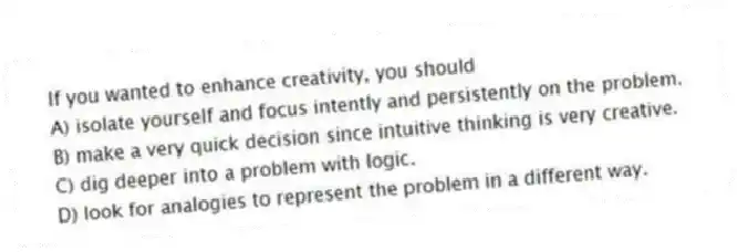 If you wanted to enhance creativity, you should
A) isolate yourself and focus intently and persistently on the problem.
B) make a very quick decision since intuitive thinking is very creative.
C) dig deeper into a problem with logic.
D) look for analogies to represent the problem in a different way.