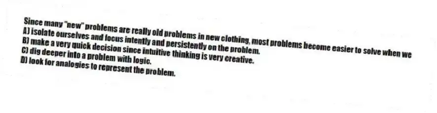 Since many "new" problems are really old problems in new clothing, most problems become easier to solve when we
A) isolate ourselves and focus intently and persistently on the problem.
B) make a very quick decision since intuitive thinking is very creative.
C) dig deeper into a problem with logic.
D) look for analogies to represent the problem.