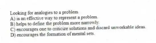 Looking for analogies to a problem
A) is an effective way to represent a problem.
B) helps to define the problem more narrowly.
C) encourages one to criticize solutions and discard unworkable ideas.
D) encourages the formation of mental sets.