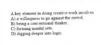 A key element in doing creative work involves
A) a willingness to go against the crowd.
B) being a conventional thinker.
C) forming mental sets.
D) digging deeper into logic.