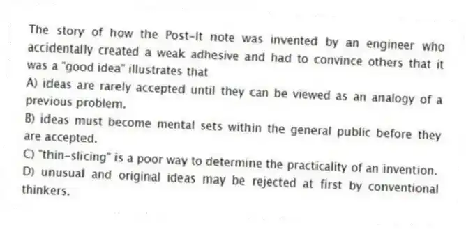 The story of how the Post-It note was invented by an engineer who accidentally created a weak adhesive and had to convince others that it was a "good idea" illustrates that
A) ideas are rarely accepted until they can be viewed as an analogy of a previous problem.
B) ideas must become mental sets within the general public before they are accepted.
C) "thin-slicing" is a poor way to determine the practicality of an invention.
D) unusual and original ideas may be rejected at first by conventional thinkers.
