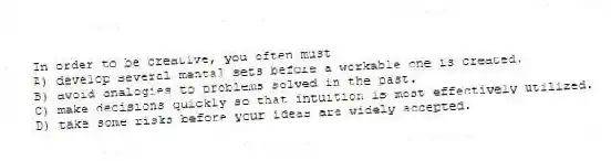 In order to be creative, you often must
A) develop several mental sets before a workable one is created.
B) avoid analogies to problems solved in the past.
C) make decisions quickly so that intuition is most effectively utilized.
D) take some risks before your ideas are widely accepted.