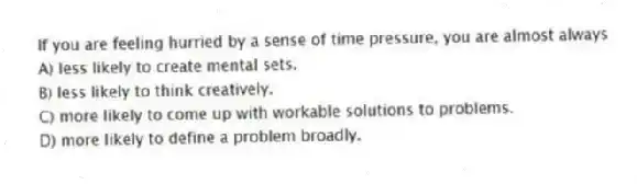 If you are feeling hurried by a sense of time pressure, you are almost always
A) less likely to create mental sets.
B) less likely to think creatively.
C) more likely to come up with workable solutions to problems.
D) more likely to define a problem broadly.