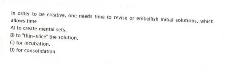 In order to be creative, one needs time to revise or embellish initial solutions, which allows time
A) to create mental sets.
B) to "thin-slice" the solution.
C) for incubation.
D) for consolidation.