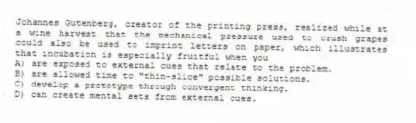 Johannes Gutenberg, creator of the printing press, realized while at a wine harvest that the mechanical pressure used to crush grapes could also be used to imprint letters on paper, which illustrates that incubation is especially fruitful when you
A) are exposed to external cues that relate to the problem.
B) are allowed time to "thin-slice" possible solutions.
C) develop a prototype through convergent thinking.
D) can create mental sets from external cues.