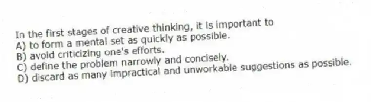 In the first stages of creative thinking, it is important to
A) to form a mental set as quickly as possible.
B) avoid criticizing one's efforts.
C) define the problem narrowly and concisely.
D) discard as many impractical and unworkable suggestions as possible.