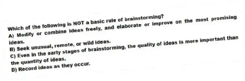 Which of the following is NOT a basic rule of brainstorming?
A) Modify or combine ideas freely, and elaborate or improve on the most promising ideas.
B) Seek unusual, remote, or wild ideas.
C) Even in the early stages of brainstorming, the quality of ideas is more important than the quantity of ideas.
D) Record ideas as they occur.