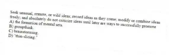 Seek unusual, remote, or wild ideas; record ideas as they come; modify or combine ideas freely; and absolutely do not criticize ideas until later are ways to successfully promote
A) the formation of mental sets.
B) groupthink.
C) brainstorming.
D) "thin-slicing."