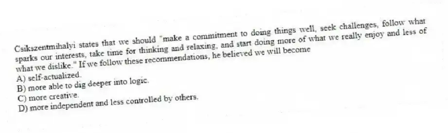 Csikszentmihalyi states that we should "make a commitment to doing things well, seek challenges, follow what sparks our interests, take time for thinking and relaxing, and start doing more of what we really enjoy and less of what we dislike." If we follow these recommendations, he believed we will become
A) self-actualized.
B) more able to dig deeper into logic.
C) more creative.
D) more independent and less controlled by others.