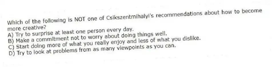 Which of the following is NOT one of Csikszentmihalyi's recommendations about how to become more creative?
A) Try to surprise at least one person every day.
B) Make a commitment not to worry about doing things well.
C) Start doing more of what you really enjoy and less of what you dislike.
D) Try to look at problems from as many viewpoints as you can.