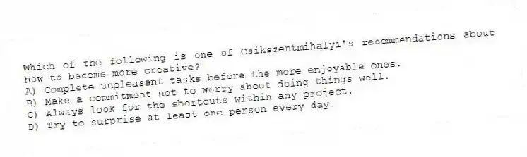 Which of the following is one of Csikszentmihalyi's recommendations about how to become more creative?
A) Complete unpleasant tasks before the more enjoyable ones.
B) Make a commitment not to worry about doing things well.
C) Always look for the shortcuts within any project.
D) Try to surprise at least one person every day.