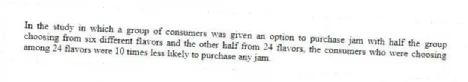 In the study in which a group of consumers was given an option to purchase jam with half the group choosing from six different flavors and the other half from 24 flavors, the consumers who were choosing among 24 flavors were 10 times less likely to purchase any jam.
