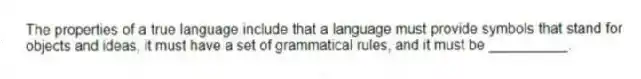 The properties of a true language include that a language must provide symbols that stand for objects and ideas, it must have a set of grammatical rules, and it must be __________.
