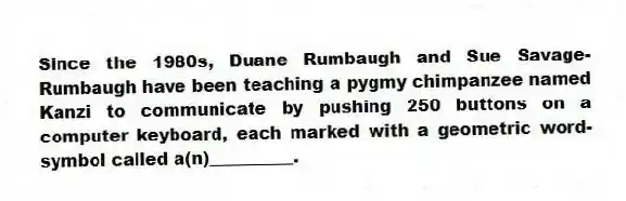 Since the 1980s, Duane Rumbaugh and Sue Savage-Rumbaugh have been teaching a pygmy chimpanzee named Kanzi to communicate by pushing 250 buttons on a computer keyboard, each marked with a geometric word-symbol called a(n)__________.