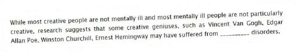 While most creative people are not mentally ill and most mentally ill people are not particularly creative, research suggests that some creative geniuses, such as Vincent Van Gogh, Edgar Allan Poe, Winston Churchill, Ernest Hemingway may have suffered from __________ disorders.
