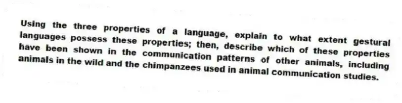Using the three properties of a language, explain to what extent gestural languages possess these properties; then, describe which of these properties have been shown in the communication patterns of other animals, including animals in the wild and the chimpanzees used in animal communication studies.