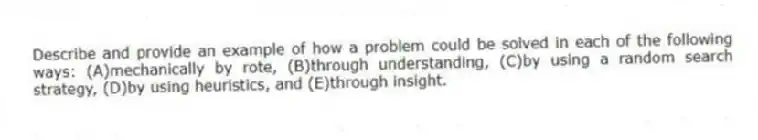 Describe and provide an example of how a problem could be solved in each of the following ways: (A)mechanically by rote, (B)through understanding, (C)by using a random search strategy, (D)by using heuristics, and (E)through insight.