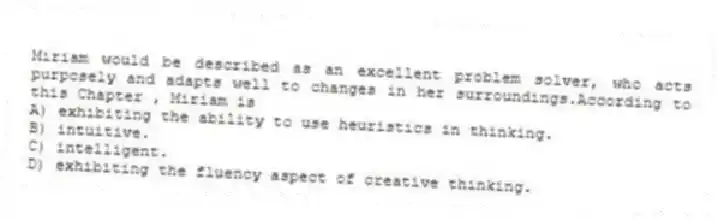 Miriam would be described as an excellent problem solver, who acts purposely and adapts well to changes in her surroundings.According to this Chapter , Miriam is
A) exhibiting the ability to use heuristics in thinking.
B) intuitive.
C) intelligent.
D) exhibiting the fluency aspect of creative thinking.
