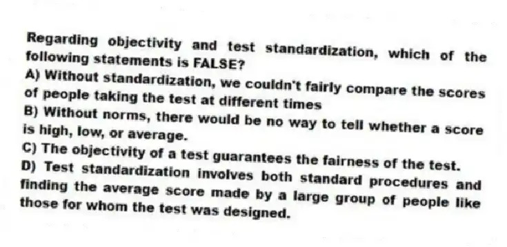 Regarding objectivity and test standardization, which of the following statements is FALSE?
A) Without standardization, we couldn't fairly compare the scores of people taking the test at different times
B) Without norms, there would be no way to tell whether a score is high, low, or average.
C) The objectivity of a test guarantees the fairness of the test.
D) Test standardization involves both standard procedures and finding the average score made by a large group of people like those for whom the test was designed.