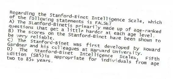 Regarding the Stanford-Binet Intelligence Scale, which of the following statements is FALSE?
A) The Stanford-Binetis primarily made up of age-ranked questions that get a little harder at each age level.
B) The scores on the Stanford-Binet have been shown to be very reliable.
C) The Stanford-Binet was first developed by Howard Gardner and his colleagues at Harvard University.
D) The Stanford-Binet Intelligence Scales, Fifth Edition (SB5)is appropriate for individuals from age two to 85+ years.