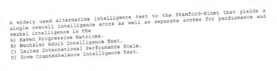 A widely used alternative intelligence test to the Stanford-Binet that yields a single overall intelligence score as well as separate scores for performance and verbal intelligence is the
A) Raven Progressive Matrices.
B) Wechsler Adult Intelligence Test.
C) Leiter International Performance Scale.
D) Dove Counterbalance Intelligence Test.