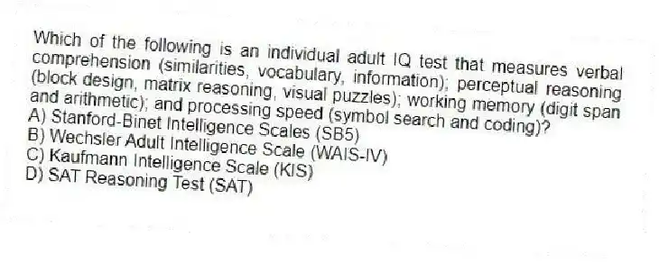 Which of the following is an individual adult IQ test that measures verbal comprehension (similarities, vocabulary, information); perceptual reasoning (block design, matrix reasoning, visual puzzles); working memory (digit span and arithmetic); and processing speed (symbol search and coding)?
A) Stanford-Binet Intelligence Scales (SB5)
B) Wechsler Adult Intelligence Scale (WAIS-IV)
C) Kaufmann Intelligence Scale (KIS)
D) SAT Reasoning Test (SAT)