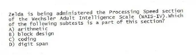 Zelda is being administered the Processing Speed section of the Wechsler Adult Intelligence Scale (WAIS-IV).Which of the following subtests is a part of this section?
A) arithmetic
B) block design
C) coding
D) digit span