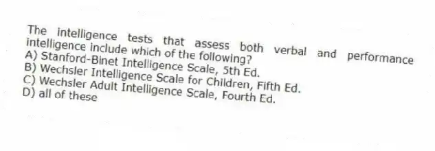 The intelligence tests that assess both verbal and performance intelligence include which of the following?​
A) ​Stanford-Binet Intelligence Scale, 5th Ed.
B) ​Wechsler Intelligence Scale for Children, Fifth Ed.
C) ​Wechsler Adult Intelligence Scale, Fourth Ed.
D) ​all of these